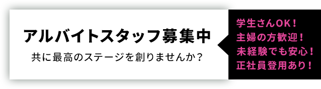 アルバイトスタッフ募集中 共に最高のステージを創りませんか？ 学生さんOK！ 主婦の方歓迎！ 未経験でも安心！ 正社員登用あり！